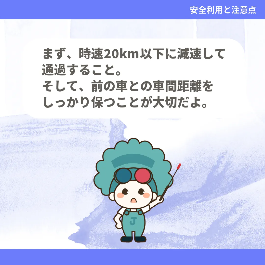まず、時速20km以下に減速して通過すること。そして、前の車との車間距離をしっかり保つことが大切だよ。