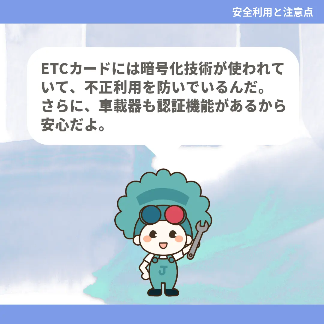 ETCカードには暗号化技術が使われていて、不正利用を防いでいるんだ。さらに、車載器も認証機能があるから安心だよ。