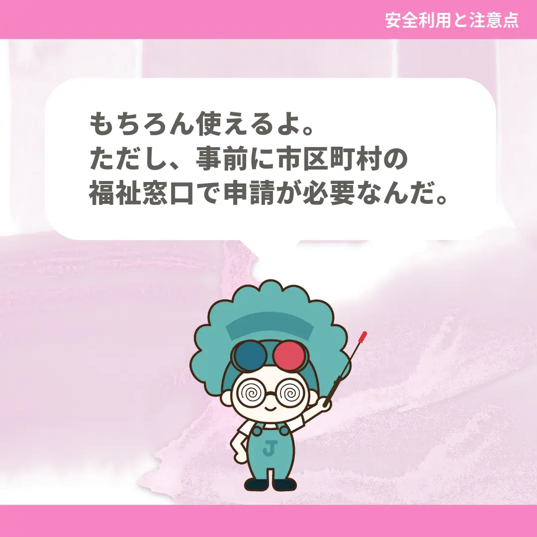 もちろん使えるよ。ただし、事前に市区町村の福祉窓口で申請が必要なんだ。