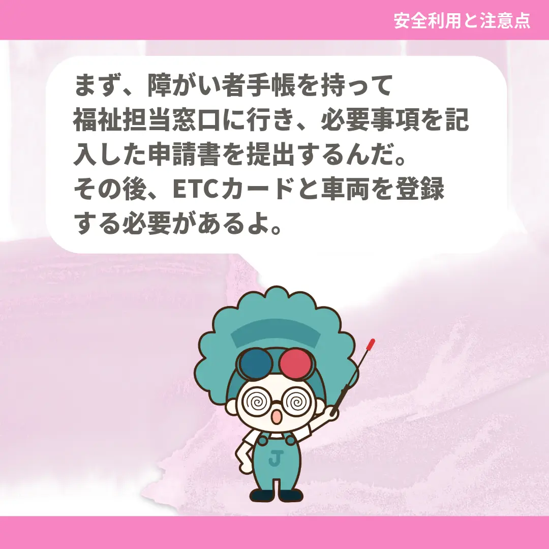 まず、障がい者手帳を持って福祉担当窓口に行き、必要事項を記入した申請書を提出するんだ。その後、ETCカードと車両を登録する必要があるよ。