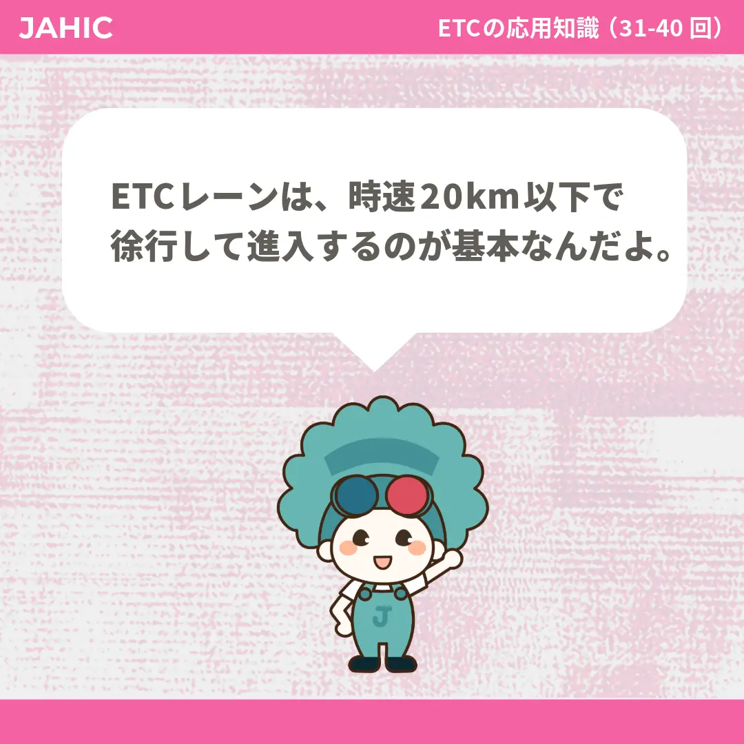 ETCレーンは、時速20km以下で徐行して進入するのが基本なんだよ。