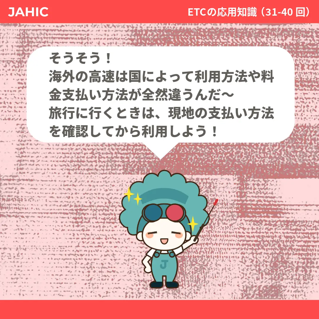 そうそう！海外の高速は国によって利用方法や料金支払い方法が全然違うんだ〜旅行に行くときは、現地の支払い方法を確認してから利用しよう！