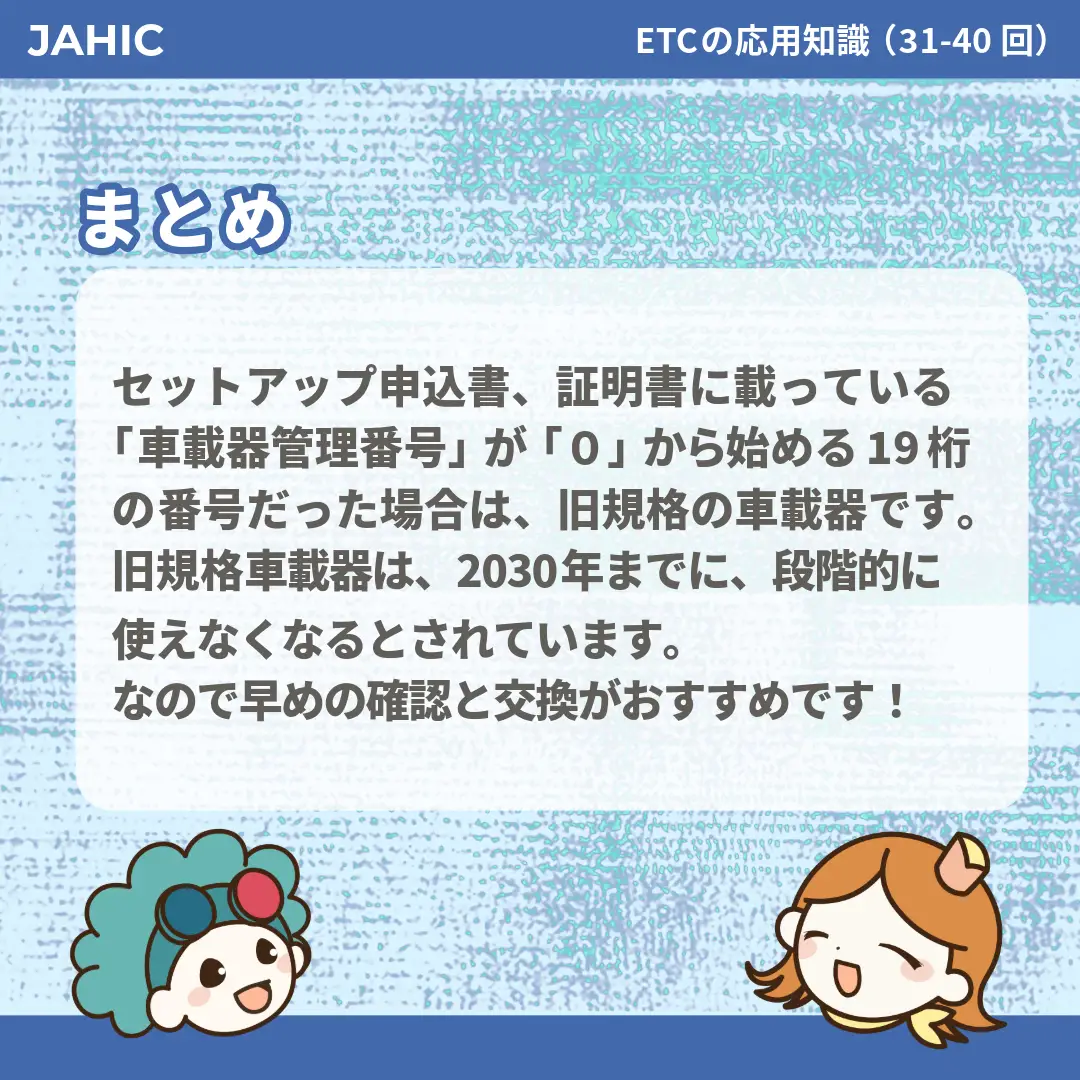 セットアップ申込書、証明書に載っている「車載器管理番号」が「0」から始める19桁の番号だった場合は、旧規格の車載器です。旧規格車載器は、2030年までに、段階的に使えなくなるとされています。なので早めの確認と交換がおすすめです！